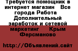 Требуется помощник в интернет-магазин - Все города Работа » Дополнительный заработок и сетевой маркетинг   . Крым,Ферсманово